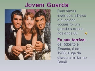 Jovem Guarda
        Com temas
        ingênuos, alheios
        a questões
        sociais,foi um
        grande sucesso
        nos anos 60.
        Eu sou terrível,
        de Roberto e
        Erasmo, é de
        1968, auge da
        ditadura militar no
        Brasil.
 