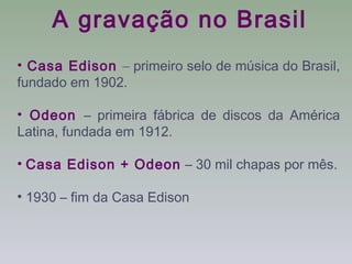 A gravação no Brasil
• Casa Edison – primeiro selo de música do Brasil,
fundado em 1902.

• Odeon – primeira fábrica de discos da América
Latina, fundada em 1912.

• Casa Edison + Odeon – 30 mil chapas por mês.

• 1930 – fim da Casa Edison
 