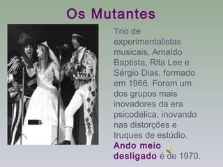 Os Mutantes
     Trio de
     experimentalistas
     musicais, Arnaldo
     Baptista, Rita Lee e
     Sérgio Dias, formado
     em 1966. Foram um
     dos grupos mais
     inovadores da era
     psicodélica, inovando
     nas distorções e
     truques de estúdio.
     Ando meio
     desligado é de 1970.
 