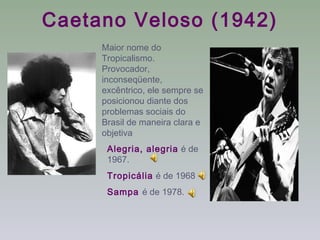 Caetano Veloso (1942)
     Maior nome do
     Tropicalismo.
     Provocador,
     inconseqüente,
     excêntrico, ele sempre se
     posicionou diante dos
     problemas sociais do
     Brasil de maneira clara e
     objetiva
      Alegria, alegria é de
      1967.
      Tropicália é de 1968
      Sampa é de 1978.
 