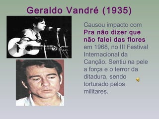 Geraldo Vandré (1935)
           Causou impacto com
           Pra não dizer que
           não falei das flores
           em 1968, no III Festival
           Internacional da
           Canção. Sentiu na pele
           a força e o terror da
           ditadura, sendo
           torturado pelos
           militares.
 
