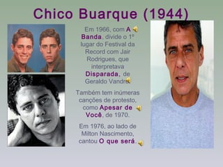 Chico Buarque (1944)
        Em 1966, com A
      Banda, divide o 1º
      lugar do Festival da
        Record com Jair
         Rodrigues, que
          interpretava
        Disparada, de
        Geraldo Vandré.
     Também tem inúmeras
      canções de protesto,
       como Apesar de
        Você, de 1970.
     Em 1976, ao lado de
      Milton Nascimento,
     cantou O que será.
 