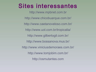 Sites interessantes
      http://www.mpbnet.com.br
  http://www.chicobuarque.com.br/
  http://www.caetanoveloso.com.br/
   http://www.uol.com.br/tropicalia/
    http://www.gilbertogil.com.br/
    http://www.bossanova.mus.br/
 http://www.viniciusdemoraes.com.br/
    http://www.tomjobim.com.br/
        http://osmutantes.com
 