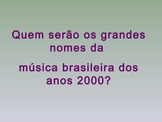 Quem serão os grandes
     nomes da
 música brasileira dos
     anos 2000?
 