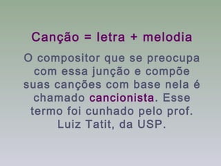 Canção = letra + melodia
O compositor que se preocupa
  com essa junção e compõe
suas canções com base nela é
  chamado cancionista. Esse
 termo foi cunhado pelo prof.
     Luiz Tatit, da USP.
 
