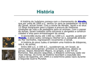 História

       A história do Judaísmo começa com o chamamento de Abraão,
    que por volta de 1850 a.C. deixou Ur para se estabelecer na terra
    de Canaã, actual Israel. Com a morte de Abraão, Jacob e os seus
    12 filhos emigraram para o Egipto à procura de melhores
    condições de vida e de pastagens para os animais. Com o passar
    do tempo, foram tratados como escravos e obrigados a construir
    cidades e silos para armazenagem do cereal.
       A escravidão durou até 1300 ou 1200 a.C. quando, guiado por
    Moisés, o povo judeu conseguiu libertar-se e, passando através
    Moisés
    do Mar Vermelho, regressaram novamente a Canaã.
       A história do povo Judeu é também uma história de diásporas,
    isto é, de exílios.
       Entre 500 a.C. e 100 d.C., sucederam-se, em Israel, as
    dominações estrangeiras: primeiro os babilónicos, depois os
    persas, depois Alexandre Magno, os gregos, e por fim os
    Romanos. Nos séculos seguintes, a diáspora continuou cada vez
    mais intensa. Os livros de História recordam a expulsão dos
    Judeus de Espanha, em 1494 e o extermínio pelos nazis durante
    a Segunda Guerra Mundial.
 