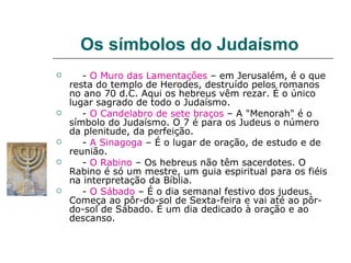 Os símbolos do Judaísmo
      - O Muro das Lamentações – em Jerusalém, é o que
    resta do templo de Herodes, destruído pelos romanos
    no ano 70 d.C. Aqui os hebreus vêm rezar. É o único
    lugar sagrado de todo o Judaísmo.
      - O Candelabro de sete braços – A "Menorah" é o
    símbolo do Judaísmo. O 7 é para os Judeus o número
    da plenitude, da perfeição.
      - A Sinagoga – É o lugar de oração, de estudo e de
    reunião.
      - O Rabino – Os hebreus não têm sacerdotes. O
    Rabino é só um mestre, um guia espiritual para os fiéis
    na interpretação da Bíblia.
      - O Sábado – É o dia semanal festivo dos judeus.
    Começa ao pôr-do-sol de Sexta-feira e vai até ao pôr-
    do-sol de Sábado. É um dia dedicado à oração e ao
    descanso.
 
