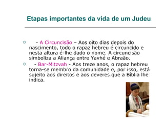 Etapas importantes da vida de um Judeu


      - A Circuncisão – Aos oito dias depois do
    nascimento, todo o rapaz hebreu é circuncido e
    nesta altura é-lhe dado o nome. A circuncisão
    simboliza a Aliança entre Yavhé e Abraão.
     - Bar-Mitzvah - Aos treze anos, o rapaz hebreu
    torna-se membro da comunidade e, por isso, está
    sujeito aos direitos e aos deveres que a Bíblia lhe
    indica.
 