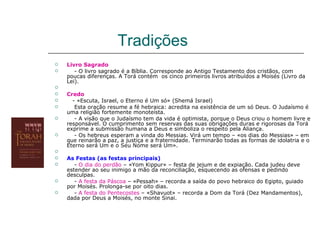 Tradições
   Livro Sagrado
      - O livro sagrado é a Bíblia. Corresponde ao Antigo Testamento dos cristãos, com
    poucas diferenças. A Torá contém os cinco primeiros livros atribuídos a Moisés (Livro da
    Lei).

   Credo
     - «Escuta, Israel, o Eterno é Um só» (Shemá Israel)
      Esta oração resume a fé hebraica: acredita na existência de um só Deus. O Judaísmo é
    uma religião fortemente monoteísta.
      - A visão que o Judaísmo tem da vida é optimista, porque o Deus criou o homem livre e
    responsável. O cumprimento sem reservas das suas obrigações duras e rigorosas da Torá
    exprime a submissão humana a Deus e simboliza o respeito pela Aliança.
      - Os hebreus esperam a vinda do Messias. Virá um tempo – «os dias do Messias» – em
    que reinarão a paz, a justiça e a fraternidade. Terminarão todas as formas de idolatria e o
    Eterno será Um e o Seu Nome será Um».

   As Festas (as festas principais)
      - O dia do perdão – «Yom Kippur» – festa de jejum e de expiação. Cada judeu deve
    estender ao seu inimigo a mão da reconciliação, esquecendo as ofensas e pedindo
    desculpas.
      - A festa da Páscoa – «Pessah» – recorda a saída do povo hebraico do Egipto, guiado
    por Moisés. Prolonga-se por oito dias.
      - A festa do Pentecostes – «Shavuot» – recorda a Dom da Torá (Dez Mandamentos),
    dada por Deus a Moisés, no monte Sinai.
 