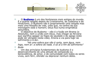       O Budismo é um dos fenómenos mais antigos do mundo.
    É a quarta religião depois do Cristianismo, do Judaísmo e do
    Hinduísmo. O Budismo não é propriamente uma religião mas
    mais uma filosofia de vida, visto que, no centro da sua
    mensagem está o homem; Deus fica numa enigmática
    penumbra.
       O objectivo do Budismo – não é a fusão em Brama (o
    Absoluto), nem a união com Deus, mas chegar ao Nirvana
    que significa apagar os fogos da saudade e do apego (este
    pode ser atingido nesta vida). Ensina a via para fugir ao
    sofrimento e à dor.
            "Há uma esfera que não é certa, nem água, nem
    fogo, nem ar: a esfera do nada. é só aí o fim do sofrimento"
   Buda
      Um dos princípios fundamentais do budismo é o
    desenvolvimento de uma atitude de compaixão ou
    benevolência, de amor, e de comunidade com todos os seres
    vivos, sem ferir, ofender ou depreciar nenhum deles.
 