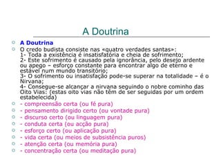 A Doutrina
   A Doutrina
   O credo budista consiste nas «quatro verdades santas»:
    1- Toda a existência é insatisfatória e cheia de sofrimento;
    2- Este sofrimento é causado pela ignorância, pelo desejo ardente
    ou apego – esforço constante para encontrar algo de eterno e
    estável num mundo transitório;
    3- O sofrimento ou insatisfação pode-se superar na totalidade – é o
    Nirvana;
    4- Consegue-se alcançar a nirvana seguindo o nobre cominho das
    Oito Vias: (estas oito vias não têm de ser seguidas por um ordem
    estabelecida)
   - compreensão certa (ou fé pura)
   - pensamento dirigido certo (ou vontade pura)
   - discurso certo (ou linguagem pura)
   - conduta certa (ou acção pura)
   - esforço certo (ou aplicação pura)
   - vida certa (ou meios de subsistência puros)
   - atenção certa (ou memória pura)
   - concentração certa (ou meditação pura)
 