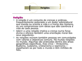 Religião
 A religião é um conjunto de crenças e práticas,
  frequentemente associada a um poder sobrenatural
  que manda ou orienta a vida e a morte dos Homens,
  ou um compromisso com ideias que dão coerência à
  vida de cada pessoa.
 Aderir a uma religião implica a crença numa força
  divina e oferece também uma orientação moral dos
  seus seguidores.
 As religiões reúnem também pessoas em comunidades
  com valores e objectivos comuns. Há muitas religiões
  no mundo. Algumas são praticadas dentro das áreas
  geográficas específicas, mas cinco – Hinduísmo,
  Budismo, Judaísmo, cristianismo e islamismo –
  espalharam-se por todo o mundo e têm milhões de
  fiéis.
 