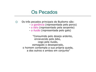 Os Pecados
   Os três pecados principais do Budismo são:
          - a ganância (representada pelo porco)
          - o ódio (representado pela serpente)
          - a ilusão (representada pelo galo)

           "Consumido pelo desejo ardente,
             enraivecido pelo ódio,
                cego pela ilusão,
           esmagado e desesperado,
    o homem contempla a sua própria queda,
       a dos outros e ambos em conjunto"
 