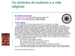 Os símbolos do budismo e a vida
religiosa:

   Os símbolos do budismo
   -A roda da vida – É a roda simbólica do renascimento.
    -O templo ou santuário budista – lugar de culto
    -O Bonzo – É o nome dado aos monges budistas.

   A vida religiosa
      Para o Budismo há duas categorias de fiéis: os monges e os leigos.
      Os monges possuem apenas uma túnica amarelada ou alaranjada, e vive em
    comunidades ou junto aos templos e santuários. O seu dia começa com as orações, os
    monges saem pelas ruas com a tigela do arroz a pedir esmola. Depois, retira-se para a
    sua cela, onde come a refeição que lhe foi dada. O monge, de facto, não deve distrair-
    se com coisas terrenas. A sua pobreza é absoluta, caminha sempre descalço, dorme
    numa esteira. À tarde, os monges dedicam-se a actividades várias, conforme o gosto
    ou a iniciativa do abade. Ao cair da noite, reúnem-se de novo para recitar os louvores a
    Buda. As crianças, embora se vistam como bonzos, não serão obrigatoriamente monges
    para toda a vida. No mosteiro recebem a formação e são iniciadas à vida espiritual.
      Acções meritórias para os leigos budistas (deste modo o budista laico certifica-se de
    um futuro nascimento favorável).
            Dar dinheiro aos monges e pobres;
            Dar roupa e alojamento aos monges e pobres;
            Dar medicamentos aos monges e pobres;
            Praticar ritos e devoções através de textos sagrados e cânticos;
            A religião budista exige como comportamento que não se mate, não se roube,
    não se minta, não tenha ligações amorosas com homem e mulher fora do casamento, e

   não se tome bebidas alcoólicas.
 