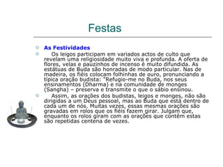 Festas
   As Festividades
      Os leigos participam em variados actos de culto que
    revelam uma religiosidade muito viva e profunda. A oferta de
    flores, velas e pauzinhos de incenso é muito difundida. As
    estátuas de Buda são honradas de modo particular. Nas de
    madeira, os fiéis colocam folhinhas de ouro, pronunciando a
    típica oração budista: "Refugio-me no Buda, nos seus
    ensinamentos (Dharma) e na comunidade de monges
    (Sangha) – preserva e transmite o que o sábio ensinou.
      Assim, as orações dos budistas, leigos e monges, não são
    dirigidas a um Deus pessoal, mas ao Buda que está dentro de
    cada um de nós. Muitas vezes, essas mesmas orações são
    gravadas em rolos que os fiéis fazem girar. Julgam que,
    enquanto os rolos giram com as orações que contêm estas
    são repetidas centena de vezes.
 