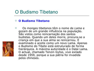 O Budismo Tibetano
   O Budismo Tibetano

      Os monges tibetanos têm o nome de Lama e
    gozam de um grande influência na população.
    São vistos como reincarnação dos santos
    budistas. Quando um deles morre, procura-se a
    criança em que a sua alma se reincarnou. É
    examinado e aceite como um novo Lama. Apenas
    o Budismo do Tibete está estruturado de forma
    hierárquica. A máxima autoridade é o Dalai Lama.
    O actual, chamado Tenzin Gytso, vive exilado
    desde 1959, porque a sua pátria foi invadida
    pelos chineses.
 