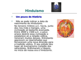 Hinduísmo
    Um pouco de História

     Não se pode indicar a data do
    nascimento do Hinduísmo.
    No terceiro milénio a.C. havia, junto
    dos rios Indo e Ganges, uma
    civilização já bastante avançada.
    Entre 2000 e 1500 a.C. o povo
    ariano destrói essa civilização e
    estabelece ali a religião védica.
    Veneram muitos deuses. Entretanto
    aparecem os Upanishadas que
    forneceram uma nova direcção para
    a tradição védica. O seu estudo deu
    lugar ao bramanismo (religião dos
    sacerdotes, Brâhmanes) e depois,
    no início da nossa era o hinduísmo.
 
