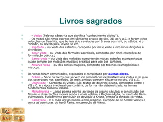 Livros sagrados
      - Vedas (Palavra sânscrita que significa "conhecimento divino").
      Os Vedas são hinos escritos em sânscrito arcaico do séc. XII ao V a.C. e foram cinco
    colecções ou Samhita, que teriam sido reveladas por Brama aos rishi, ou sábios: é o
    "shruti", ou revelações. Divide-se em
      Rig-Veda – ou veda das estrofes, composto por mil e vinte e oito hinos dirigidos à
    divindade;
      Yajur-Veda – ou Veda das fórmulas sacrificais, composto por cinco colecções de
    formulação poética;
      Sarna-Veda – ou Veda das melodias compreende muitas estrofes acompanhadas
    quase sempre por notações musicais arcaicas para uso dos cantores.
      Atharva-Veda – ou dos contos mágicos, composto por trechos cosmogónicos e
    místicos.

   Os Vedas foram comentados, explicados e completado por outras obras.
      Brâma – Série de livros que servem de comentários explicativos aos Vedas e de guia
    aos sacerdotes nos sacrifícios. Os mais antigos parecem situar-se no séc. VII a.C.
      Upanixade – Comenta as Vedas. São textos de doutrina oculta, compostos entre o
    VII a.C. e a época medieval que contêm, de forma não sistematizada, os temas
    fundamentais filosofia indiana.
      Mahabharata – Longo poema escrito ao longo de alguns séculos; é constituído por
    fébulas e dissertações morais sendo a mais célebre a Baghavadgita, ou canto de Bem-
    aventurado. Fundamento particular de devoção a Krisna, ensina a conduta correcta.
      Ramayana – E o mais antigo poema épico-religioso. Compõe-se de 50000 versos e
    conta as aventuras do herói Rama, encarnação de Vixnu.
 