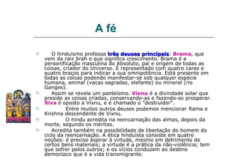 A fé

      O hinduísmo professa três deuses principais: Brama, que
                                            principais
    vem da raiz brah e que significa crescimento. Brama é a
    personificação masculina do Absoluto, pai e origem de todas as
    coisas, criador do Universo. É representado com quatro caras e
    quatro braços para indicar a sua omnipotência. Está presente em
    todas as coisas podendo manifestar-se sob qualquer espécie
    humana, animal (vacas sagradas, elefante) ou mineral (rio
    Ganges).
      Assim se revela um panteísmo. Víxnu é a divindade solar que
    preside as coisas criadas, conservando-as e fazendo-as prosperar.
    Xiva é oposto a Víxnu, e é chamado o "destruidor".
            Entre muitos outros deuses podemos mencionar Rama e
    Krishna descendente de Vixnu.
            O hindu acredita na reencarnação das almas, depois da
    morte, segundo os méritos.
      Acredita também na possibilidade de libertação do homem do
    ciclo da reencarnação. A ética hinduísta consiste em quatro
    noções: é preciso aspirar à virtude, mesmo em detrimento de
    certos bens materiais; a virtude é a prática da não-violência; tem
    que sofrer pelos outros; e os vícios conduzem ao destino
    demoníaco que é a vida transmigrante.
 
