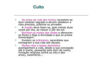 Culto

       Os actos da vida dos hindus revestem-se
    dum carácter sagrado e devem obedecer a
    ritos precisos, públicos ou privados
       A oração deve fazer-se, pelo menos duas
    vezes por dia, ao nascer e pôr-do-sol.
       Recitam-se textos dos Vedas e oferecem-
    se flores e fogo à divindade a que se presta
    homenagem.
       Existem os brâmanes, sacerdotes que
    consagram a sua vida aos deuses.
       Muitos ritos e festas doméstica
    acompanham a vida, desde a sua concepção
    até à morte, passando pelo dom do nome,
    iniciação religiosa (entre os oito e dez
    anos), casamento...
 