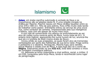 Islamismo
   Islam, em árabe significa submissão à vontade de Deus e os
    Islam
    muçulmanos são os adeptos desta fé. É uma religião iniciada na
    Arábia por Maomé. Maomé nasceu em Meca (Arábia Saudita) entre os
    anos 570 e 580 d.C. filho de pais pobres, ficou órfão muito cedo tendo
    de trabalhar como pastor. Entretanto entrou ao serviço de uma viúva
    rica, como condutor de camelos. Impressionada pela sua inteligência
    e beleza, casa com ele apesar de muito mais novo.
       A sua vida de comerciante rico alterou-se profundamente ao ser
    alvo de visões numa caverna perto de Meca, numa noite de 611. O
    próprio Anjo Gabriel, aparecendo-lhe numa nuvem de luz, anuncia-lhe
    que ele é o profeta de Allah (nome árabe de Deus).
       Iniciou então as suas pregações, as quais foram alvo de tremendas
    contestações por parte dos habitantes da sua terra natal. Prega contra
    o politeísmo e a idolatria. Perseguido, Maomé fugiu para Iatrebe,
    actual Medina e cidade rival de Meca. A esta fuga deu-se o nome de
    Hégira. Estávamos então no ano 622 d.C. Esta data constitui o início
    da contagem cronológica islâmica.
       Lá, depressa se torou importante a nível político, social, e militar. E
    em 630, conquistou pela força Meca, tendo-a reconhecido como lugar
    de peregrinação.
 