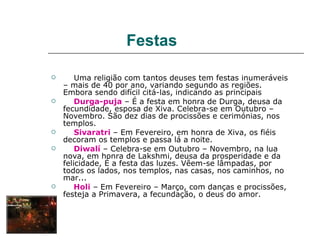Festas

       Uma religião com tantos deuses tem festas inumeráveis
    – mais de 40 por ano, variando segundo as regiões.
    Embora sendo difícil citá-las, indicando as principais
       Durga-puja – É a festa em honra de Durga, deusa da
    fecundidade, esposa de Xiva. Celebra-se em Outubro –
    Novembro. São dez dias de procissões e cerimónias, nos
    templos.
       Sivaratri – Em Fevereiro, em honra de Xiva, os fiéis
    decoram os templos e passa lá a noite.
       Diwalí – Celebra-se em Outubro – Novembro, na lua
    nova, em honra de Lakshmi, deusa da prosperidade e da
    felicidade, É a festa das luzes. Vêem-se lâmpadas, por
    todos os lados, nos templos, nas casas, nos caminhos, no
    mar...
       Holi – Em Fevereiro – Março, com danças e procissões,
    festeja a Primavera, a fecundação, o deus do amor.
 