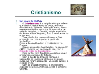 Cristianismo
   Um pouco de História
      O Cristianismo é a religião dos que crêem
    que Jesus Cristo é Filho de Deus, morto e
    ressuscitado. Filho de Deus e de Maria, Jesus
    nasceu em Belém, num dos últimos anos de
    vida de Herodes, o Grande, sendo imperador
    de Roma, César Augusto, 6 ou 7 anos antes da
    nossa era.
       Teve discípulos que espalharam a Sua
    pregação por toda a parte, a partir de
    Jerusalém.
    Pedro e Paulo difundem o cristianismo na
    Europa.
       Depois de muitas hostilidades, no século IV
    (313), conhece um período de paz, com o
    Édito de Milão de Constantino.
       Mais tarde, com Teodósio, o cristianismo é
    proclamado religião do Estado.
       Com a queda do Império romano e
    superadas as invasões bárbaras, os povos
    europeus foram abraçando, uns após outros, a
    religião cristã.
       Com os Descobrimentos, o cristianismo
    expande-se pelas Américas, África e Extremo
    Oriente.
 