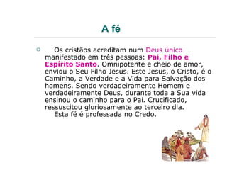 A fé
      Os cristãos acreditam num Deus único
    manifestado em três pessoas: Pai, Filho e
    Espírito Santo. Omnipotente e cheio de amor,
    enviou o Seu Filho Jesus. Este Jesus, o Cristo, é o
    Caminho, a Verdade e a Vida para Salvação dos
    homens. Sendo verdadeiramente Homem e
    verdadeiramente Deus, durante toda a Sua vida
    ensinou o caminho para o Pai. Crucificado,
    ressuscitou gloriosamente ao terceiro dia.
       Esta fé é professada no Credo.
 