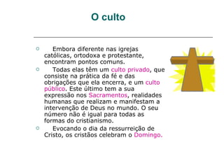 O culto

      Embora diferente nas igrejas
    católicas, ortodoxa e protestante,
    encontram pontos comuns.
      Todas elas têm um culto privado, que
    consiste na prática da fé e das
    obrigações que ela encerra, e um culto
    público. Este último tem a sua
    expressão nos Sacramentos, realidades
    humanas que realizam e manifestam a
    intervenção de Deus no mundo. O seu
    número não é igual para todas as
    formas do cristianismo.
      Evocando o dia da ressurreição de
    Cristo, os cristãos celebram o Domingo.
 