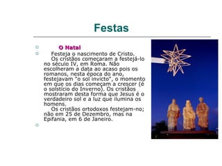 Festas
         O Natal
      Festeja o nascimento de Cristo.
       Os cristãos começaram a festejá-lo
    no século IV, em Roma. Não
    escolheram a data ao acaso pois os
    romanos, nesta época do ano,
    festejavam "o sol invicto", o momento
    em que os dias começam a crescer (é
    o solstício do Inverno). Os cristãos
    mostraram desta forma que Jesus é o
    verdadeiro sol e a luz que ilumina os
    homens.
       Os cristãos ortodoxos festejam-no;
    não em 25 de Dezembro, mas na
    Epifania, em 6 de Janeiro.

 