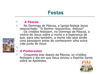 Festas
       A Páscoa
      No Domingo de Páscoa, a Igreja festeja Jesus
    ressuscitado: "O Senhor ressuscitou. Aleluia!"
       Os cristãos festejam, no Domingo de Páscoa, a
    vitória de Jesus sobre a morte e a esperança de
    que, para eles também, a morte não seja senão
    uma passagem antes de conhecerem uma outra
    vida junto de Deus.

   O Pentecostes
      Cinquenta dias depois da Páscoa, os cristãos
    festejam o dia em que Deus enviou o Espírito Santo
    sobre os Apóstolos.
 
