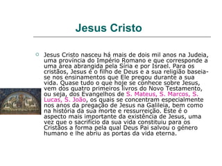 Jesus Cristo

   Jesus Cristo nasceu há mais de dois mil anos na Judeia,
    uma província do Império Romano e que corresponde a
    uma área abrangida pela Síria e por Israel. Para os
    cristãos, Jesus é o filho de Deus e a sua religião baseia-
    se nos ensinamentos que Ele pregou durante a sua
    vida. Quase tudo o que hoje se conhece sobre Jesus,
    vem dos quatro primeiros livros do Novo Testamento,
    ou seja, dos Evangelhos de S. Mateus, S. Marcos, S.
    Lucas, S. João, os quais se concentram especialmente
    nos anos da pregação de Jesus na Galileia, bem como
    na história da sua morte e ressurreição. Este é o
    aspecto mais importante da existência de Jesus, uma
    vez que o sacrifício da sua vida constituiu para os
    Cristãos a forma pela qual Deus Pai salvou o género
    humano e lhe abriu as portas da vida eterna.
 