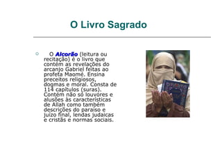 O Livro Sagrado

     O Alcorão (leitura ou
    recitação) é o livro que
    contém as revelações do
    arcanjo Gabriel feitas ao
    profeta Maomé. Ensina
    preceitos religiosos,
    dogmas e moral. Consta de
    114 capítulos (suras).
    Contém não só louvores e
    alusões às características
    de Allah como também
    descrições do paraíso e
    juízo final, lendas judaicas
    e cristãs e normas sociais.
 