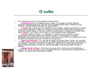 O culto

   Os muçulmanos têm cinco obrigações fundamentais:
      - profissão de fé na unidade de Deus, Allah, e a missão do Profeta Maomé,
    emitindo repetidamente que “Não há outra divindade senão Allah e Maomé éo seu
    Profeta” («Lã ilãh illã'llah Mohammad rasoul Allãh»).
      - oração feita 5 vezes por dia, ajoelhando num tapete, voltado para Meca. A oração
    é um acto de adoração a Allah. As roupas e o corpo devem estar limpos de todas as
    impurezas. Além disso, no homem, a parte do corpo entre o umbigo e os joelhos deve
    estar tapada e, na mulher, só as mãos e a cara poderão estar destapadas.
      - esmola islâmica (zakat) – é a quantia, em géneros ou em dinheiro, que o
    Muçulmano que possui meios deve distribuir entre os necessitados. O zakat é
    obrigatório para quem tem em seu poder, durante um ano, ouro com o peso mínimo de
    88 gramas ou prata como peso mínimo de 612 gramas.
      - jejum do Ramadão – é o acto de se abster de comer, beber, fumar, etc. durante
    um mês, desde o nascer até ao pôr do sol. Estão dispensadas as crianças, os dementes,
    os inválidos, os idosos e os fracos. O viajante, o doente ou a mulher que amamenta,
    podem adiar este jejum. É feito no mês de Ramadão, mês em que Allah revelou o
    Alcorão.
      - peregrinação a Meca – Deve fazer-se uma vez na vida, se as circunstâncias o
    permitirem, isto é, se estiverem em condições físicas e materiais para empreenderem a
    viagem. Lá, devem dar sete voltas à Caaba
 