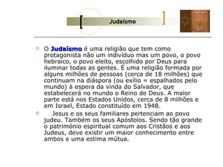    O Judaísmo é uma religião que tem como
    protagonista não um indivíduo mas um povo, o povo
    hebraico, o povo eleito, escolhido por Deus para
    iluminar todas as gentes. É uma religião formada por
    alguns milhões de pessoas (cerca de 18 milhões) que
    continuam na diáspora (ou exílio = espalhados pelo
    mundo) à espera da vinda do Salvador, que
    estabelecerá no mundo o Reino de Deus. A maior
    parte está nos Estados Unidos, cerca de 8 milhões e
    em Israel, Estado constituído em 1948.
      Jesus e os seus familiares pertenciam ao povo
    judeu. Também os seus Apóstolos. Sendo tão grande
    o património espiritual comum aos Cristãos e aos
    Judeus, deve existir um maior conhecimento entre
    ambos e uma estima mútua.
 