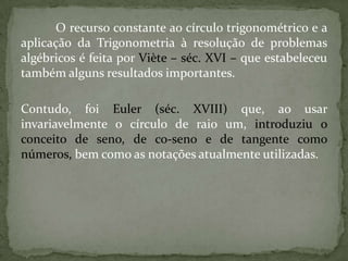 O recurso constante ao círculo trigonométrico e a
aplicação da Trigonometria à resolução de problemas
algébricos é feita por Viète – séc. XVI – que estabeleceu
também alguns resultados importantes.

Contudo, foi Euler (séc. XVIII) que, ao usar
invariavelmente o círculo de raio um, introduziu o
conceito de seno, de co-seno e de tangente como
números, bem como as notações atualmente utilizadas.
 