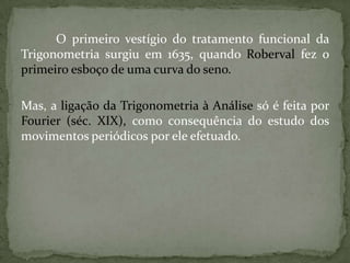 O primeiro vestígio do tratamento funcional da
Trigonometria surgiu em 1635, quando Roberval fez o
primeiro esboço de uma curva do seno.

Mas, a ligação da Trigonometria à Análise só é feita por
Fourier (séc. XIX), como consequência do estudo dos
movimentos periódicos por ele efetuado.
 