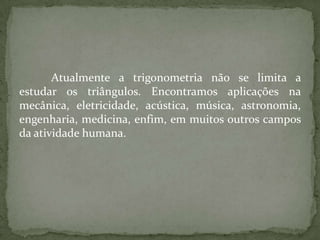 Atualmente a trigonometria não se limita a
estudar os triângulos. Encontramos aplicações na
mecânica, eletricidade, acústica, música, astronomia,
engenharia, medicina, enfim, em muitos outros campos
da atividade humana.
 