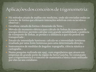  Há métodos atuais de análise em medicina, onde são enviadas ondas ao
    coração, de forma que efetuem interações seletivas com os tecidos a
    observar ;
   Geodésia: estudo da forma e dimensão da Terra ;
   Método do momento elétrico para cálculo de linhas de transporte de
    energia eléctrica: permite calcular com grande sensibilidade a potência
    de transporte de linhas, as perdas e a distância a que ela poderá ser
    transportada ;
   Estudo da intensidade luminosa: calcula-se a intensidade luminosa
    irradiada por uma fonte luminosa para uma determinada direção;
   Instrumentos de medidas de ângulos: topografia, ciência náutica e
    cartografia ;
   Numa pesquisa realizada em 1997, com engenheiros que atuam em
    empresas de grande porte da região da Serra Gaúcha, foi constatado
    que a trigonometria é o conceito de matemática básica mais utilizado
    por eles no seu cotidiano.
 