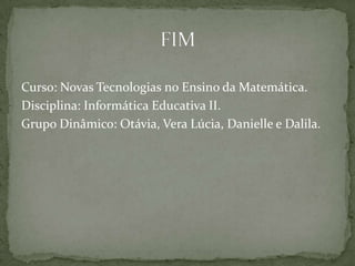 Curso: Novas Tecnologias no Ensino da Matemática.
Disciplina: Informática Educativa II.
Grupo Dinâmico: Otávia, Vera Lúcia, Danielle e Dalila.
 