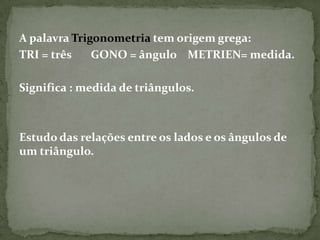 A palavra Trigonometria tem origem grega:
TRI = três    GONO = ângulo METRIEN= medida.

Significa : medida de triângulos.



Estudo das relações entre os lados e os ângulos de
um triângulo.
 
