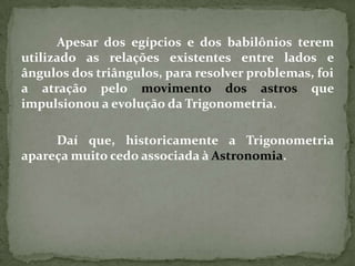 Apesar dos egípcios e dos babilônios terem
utilizado as relações existentes entre lados e
ângulos dos triângulos, para resolver problemas, foi
a atração pelo movimento dos astros que
impulsionou a evolução da Trigonometria.

     Daí que, historicamente a Trigonometria
apareça muito cedo associada à Astronomia.
 