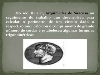 No séc. III a.C., Arquimedes de Siracusa no
seguimento do trabalho que desenvolveu para
calcular o perímetro de um círculo dado o
respectivo raio, calculou o comprimento de grande
número de cordas e estabeleceu algumas fórmulas
trigonométricas.
 