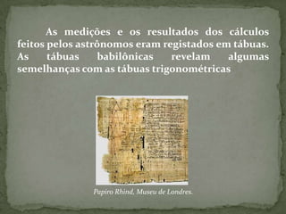As medições e os resultados dos cálculos
feitos pelos astrônomos eram registados em tábuas.
As     tábuas     babilônicas  revelam    algumas
semelhanças com as tábuas trigonométricas




               Papiro Rhind, Museu de Londres.
 