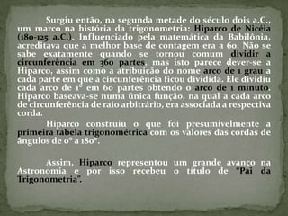 Surgiu então, na segunda metade do século dois a.C.,
um marco na história da trigonometria: Hiparco de Nicéia
(180-125 a.C.). Influenciado pela matemática da Babilônia,
acreditava que a melhor base de contagem era a 60. Não se
sabe exatamente quando se tornou comum dividir a
circunferência em 360 partes, mas isto parece dever-se a
Hiparco, assim como a atribuição do nome arco de 1 grau a
cada parte em que a circunferência ficou dividida. Ele dividiu
cada arco de 1 em 60 partes obtendo o arco de 1 minuto.
Hiparco baseava-se numa única função, na qual a cada arco
de circunferência de raio arbitrário, era associada a respectiva
corda.
       Hiparco construiu o que foi presumivelmente a
primeira tabela trigonométrica com os valores das cordas de
ângulos de 0 a 180.

      Assim, Hiparco representou um grande avanço na
Astronomia e por isso recebeu o título de “Pai da
Trigonometria”.
 
