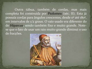 Outra tábua, também de cordas, mas mais
completa foi construída por Ptolomeu (séc. II). Esta já
possuía cordas para ângulos crescentes, desde 0º até 180º,
em intervalos de 1/2 graus. O raio usado era diferente do
de Hiparcus, sendo também fixo e muito grande. Note-
se que o fato de usar um raio muito grande diminui o uso
de fracções.
 