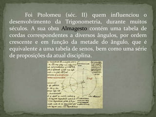 Foi Ptolomeu (séc. II) quem influenciou o
desenvolvimento da Trigonometria, durante muitos
séculos. A sua obra Almagesto contém uma tabela de
cordas correspondentes a diversos ângulos, por ordem
crescente e em função da metade do ângulo, que é
equivalente a uma tabela de senos, bem como uma série
de proposições da atual disciplina.
 