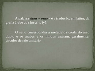 A palavra sinus – seno – é a tradução, em latim, da
grafia árabe do sânscrito jyã.

       O seno correspondia a metade da corda do arco
duplo e os árabes e os hindus usavam, geralmente,
círculos de raio unitário.
 