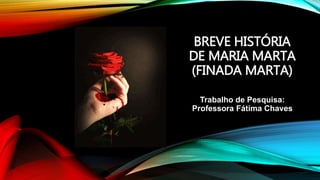 BREVE HISTÓRIA
DE MARIA MARTA
(FINADA MARTA)
Trabalho de Pesquisa:
Professora Fátima Chaves
 