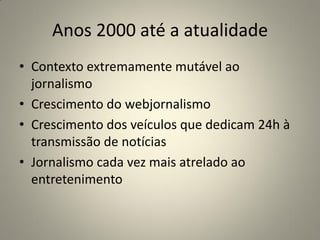 Anos 2000 até a atualidade
• Contexto extremamente mutável ao
jornalismo
• Crescimento do webjornalismo
• Crescimento dos veículos que dedicam 24h à
transmissão de notícias
• Jornalismo cada vez mais atrelado ao
entretenimento
 